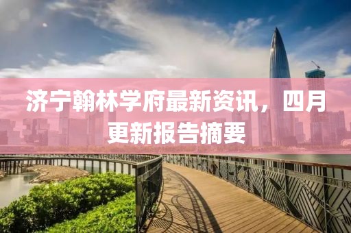 济宁翰林学府最新资讯，四月更新报告摘要