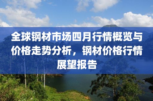 全球钢材市场四月行情概览与价格走势分析，钢材价格行情展望报告