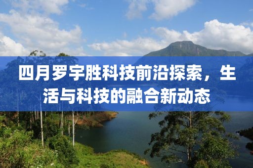 四月罗宇胜科技前沿探索，生活与科技的融合新动态