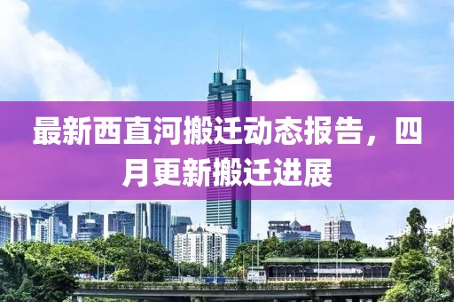最新西直河搬迁动态报告，四月更新搬迁进展