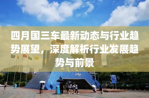 四月国三车最新动态与行业趋势展望，深度解析行业发展趋势与前景