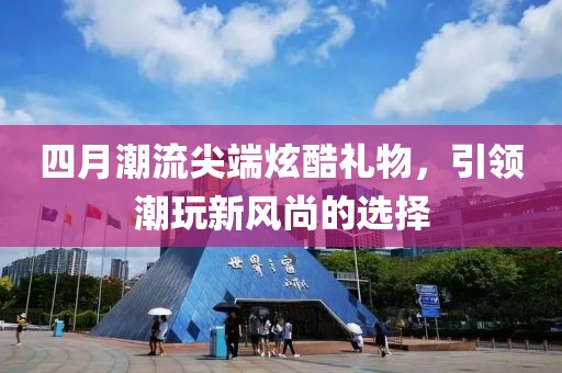 四月潮流尖端炫酷礼物，引领潮玩新风尚的选择