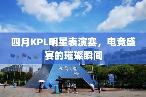 四月KPL明星表演赛，电竞盛宴的璀璨瞬间
