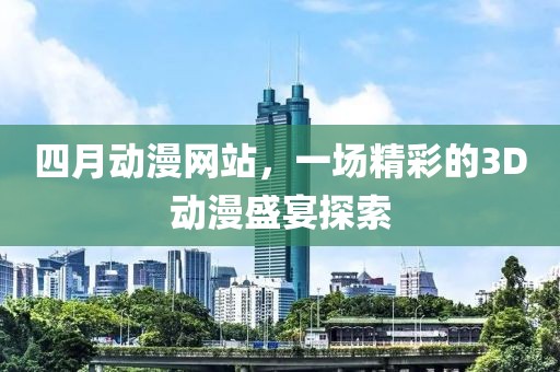 四月动漫网站，一场精彩的3D动漫盛宴探索