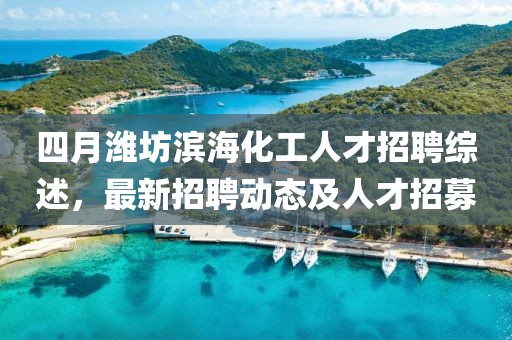四月潍坊滨海化工人才招聘综述，最新招聘动态及人才招募