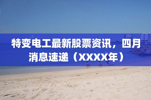 特变电工最新股票资讯，四月消息速递（XXXX年）