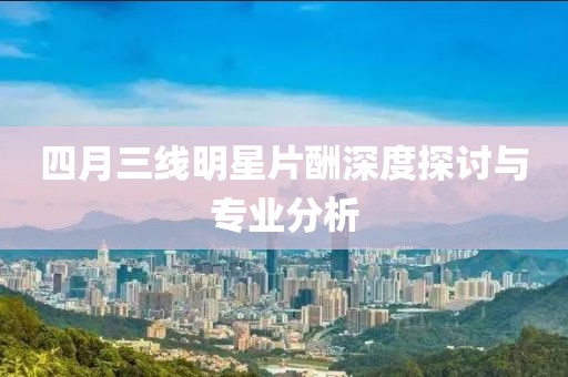 四月三线明星片酬深度探讨与专业分析