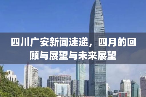 四川广安新闻速递，四月的回顾与展望与未来展望