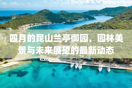 四月的昆山兰亭御园，园林美景与未来展望的最新动态