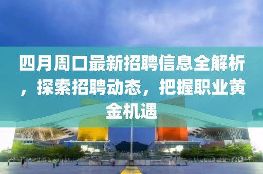 四月周口最新招聘信息全解析，探索招聘动态，把握职业黄金机遇