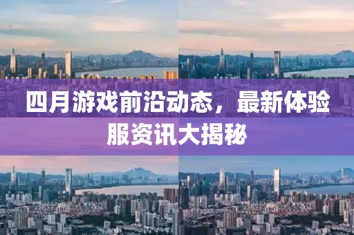 四月游戏前沿动态，最新体验服资讯大揭秘