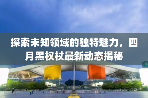 探索未知领域的独特魅力，四月黑权杖最新动态揭秘