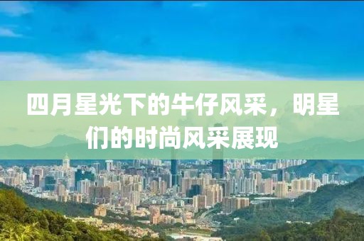 四月星光下的牛仔风采，明星们的时尚风采展现
