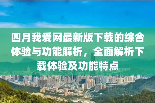 四月我爱网最新版下载的综合体验与功能解析，全面解析下载体验及功能特点