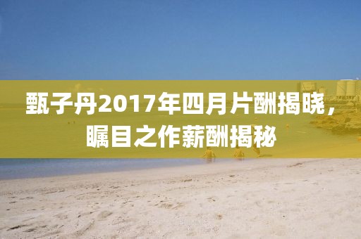 甄子丹2017年四月片酬揭晓，瞩目之作薪酬揭秘