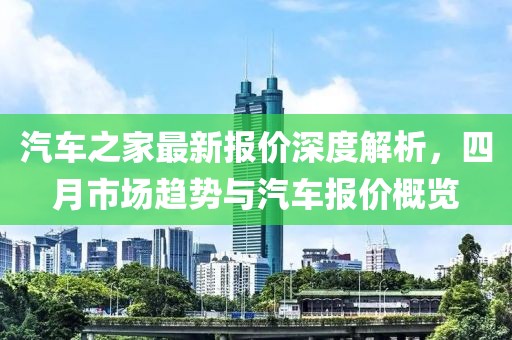 汽车之家最新报价深度解析，四月市场趋势与汽车报价概览