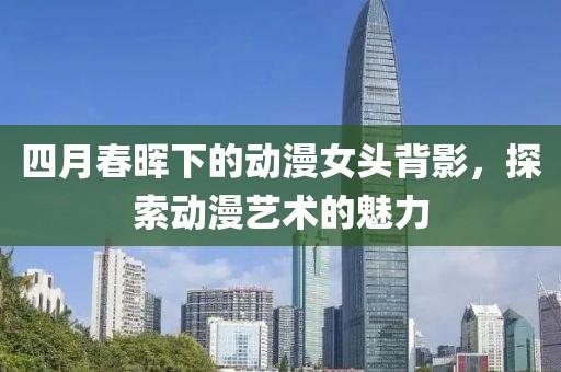 四月春晖下的动漫女头背影，探索动漫艺术的魅力
