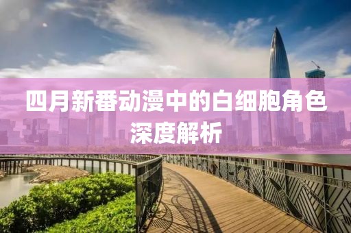 四月新番动漫中的白细胞角色深度解析
