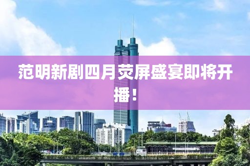范明新剧四月荧屏盛宴即将开播！
