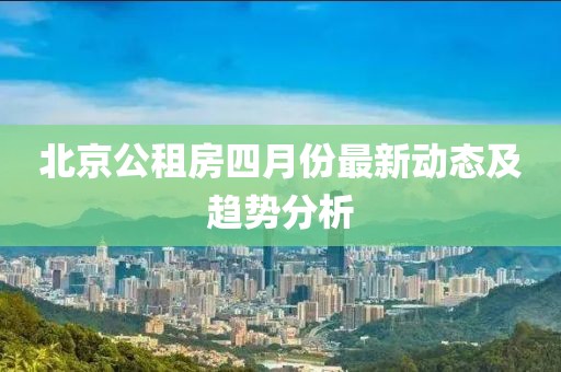 北京公租房四月份最新动态及趋势分析