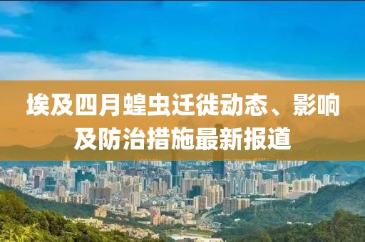 埃及四月蝗虫迁徙动态、影响及防治措施最新报道
