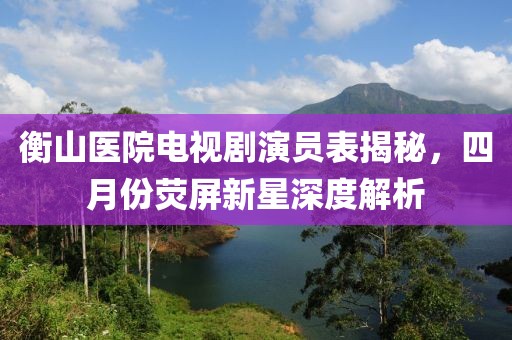 衡山医院电视剧演员表揭秘，四月份荧屏新星深度解析