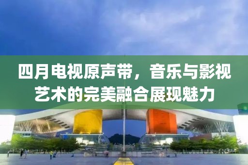 四月电视原声带，音乐与影视艺术的完美融合展现魅力