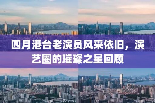 四月港台老演员风采依旧，演艺圈的璀璨之星回顾