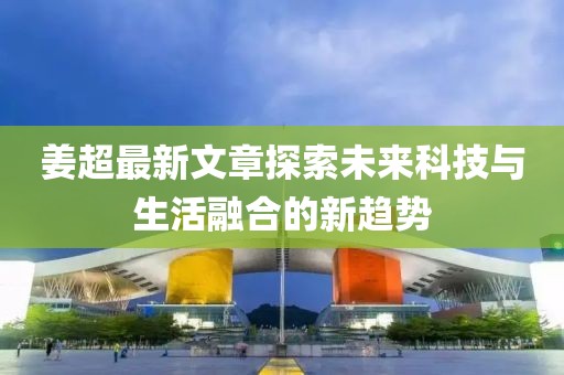 姜超最新文章探索未来科技与生活融合的新趋势