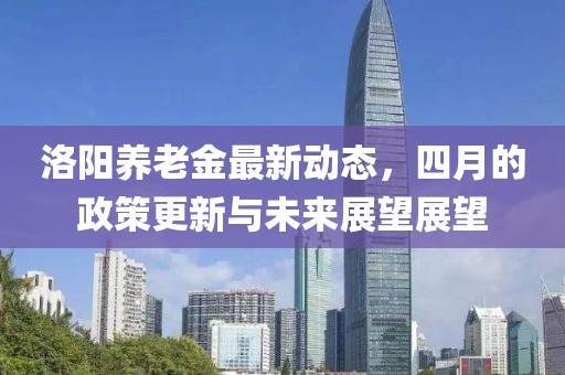 洛阳养老金最新动态，四月的政策更新与未来展望展望