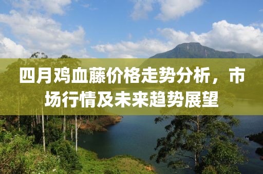四月鸡血藤价格走势分析，市场行情及未来趋势展望
