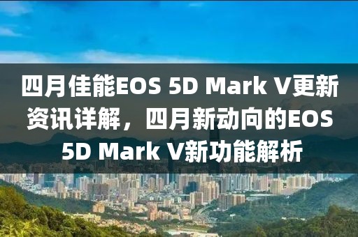 四月佳能EOS 5D Mark V更新资讯详解，四月新动向的EOS 5D Mark V新功能解析