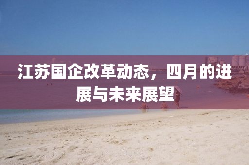 江苏国企改革动态，四月的进展与未来展望