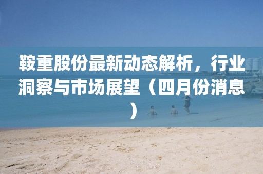鞍重股份最新动态解析，行业洞察与市场展望（四月份消息）
