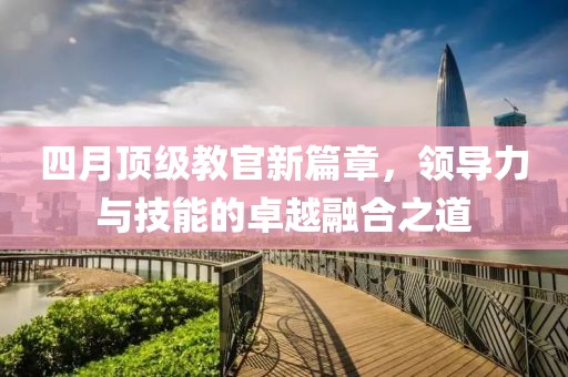 四月顶级教官新篇章，领导力与技能的卓越融合之道