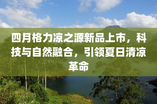 四月格力凉之源新品上市，科技与自然融合，引领夏日清凉革命