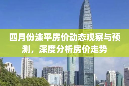 四月份滦平房价动态观察与预测，深度分析房价走势