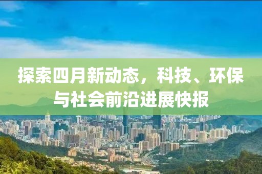 探索四月新动态，科技、环保与社会前沿进展快报