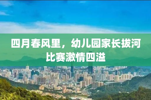 四月春风里，幼儿园家长拔河比赛激情四溢