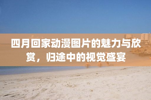 四月回家动漫图片的魅力与欣赏，归途中的视觉盛宴
