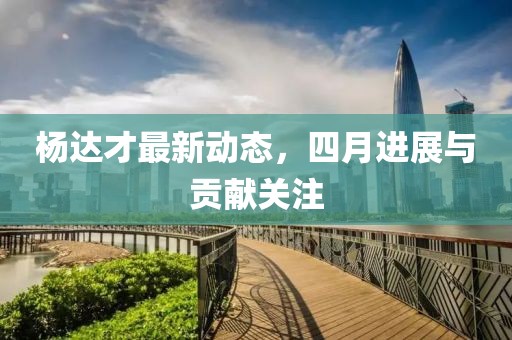杨达才最新动态，四月进展与贡献关注