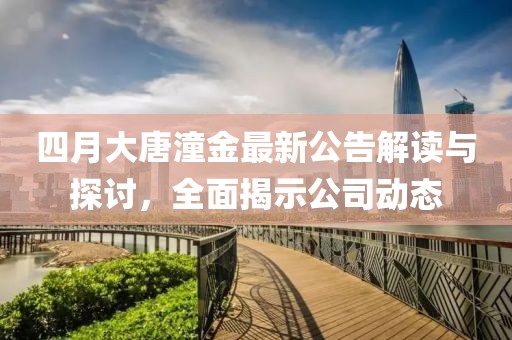 四月大唐潼金最新公告解读与探讨，全面揭示公司动态