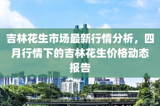 吉林花生市场最新行情分析，四月行情下的吉林花生价格动态报告
