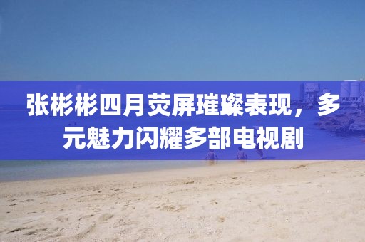 张彬彬四月荧屏璀璨表现，多元魅力闪耀多部电视剧