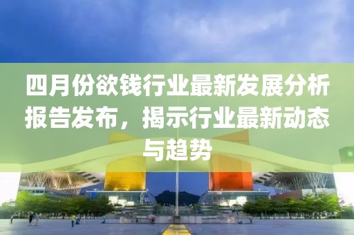 四月份欲钱行业最新发展分析报告发布，揭示行业最新动态与趋势