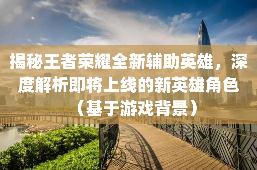 揭秘王者荣耀全新辅助英雄，深度解析即将上线的新英雄角色（基于游戏背景）