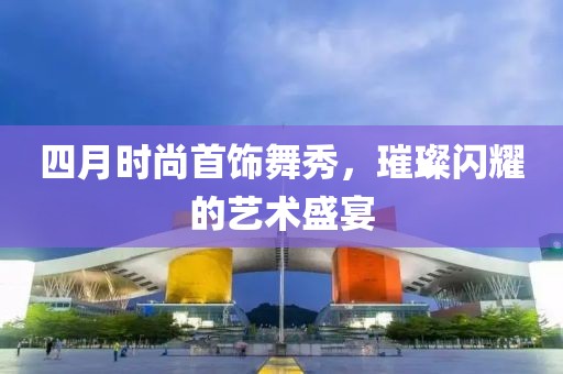 四月时尚首饰舞秀，璀璨闪耀的艺术盛宴
