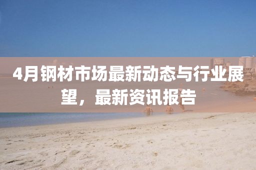 4月钢材市场最新动态与行业展望，最新资讯报告