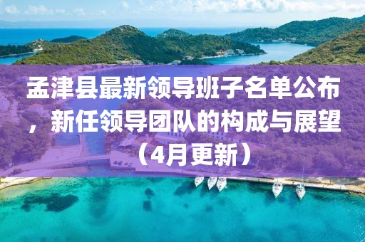 孟津县最新领导班子名单公布，新任领导团队的构成与展望（4月更新）