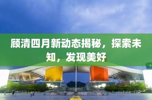 顾清四月新动态揭秘，探索未知，发现美好